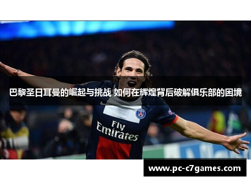 巴黎圣日耳曼的崛起与挑战 如何在辉煌背后破解俱乐部的困境