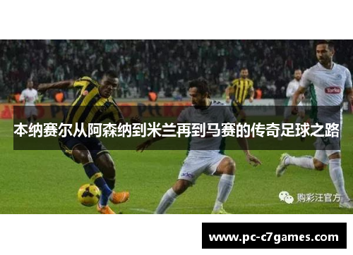 本纳赛尔从阿森纳到米兰再到马赛的传奇足球之路