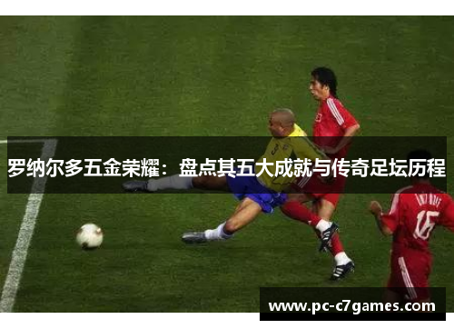 罗纳尔多五金荣耀:盘点其五大成就与传奇足坛历程 罗纳尔多五金荣耀:盘点其五大成就与传奇足坛历程