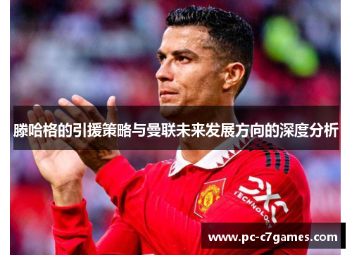 滕哈格的引援策略与曼联未来发展方向的深度分析