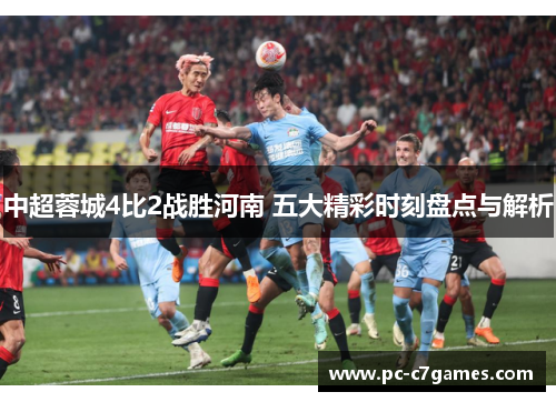 中超蓉城4比2战胜河南 五大精彩时刻盘点与解析 中超蓉城4比2战胜河南 五大精彩时刻盘点与解析