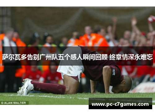 萨尔瓦多告别广州队五个感人瞬间回顾 终章情深永难忘