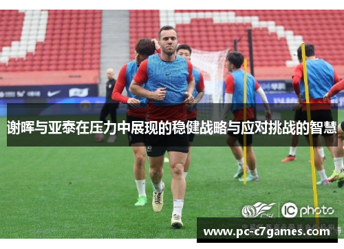 谢晖与亚泰在压力中展现的稳健战略与应对挑战的智慧