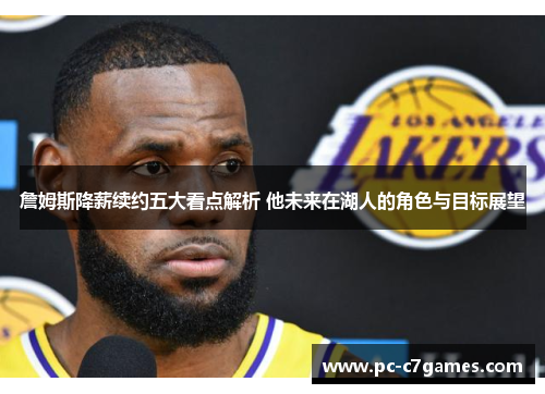 詹姆斯降薪续约五大看点解析 他未来在湖人的角色与目标展望 詹姆斯降薪续约五大看点解析 他未来在湖人的角色与目标展望