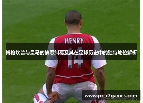 博格坎普与皇马的情感纠葛及其在足球历史中的独特地位解析