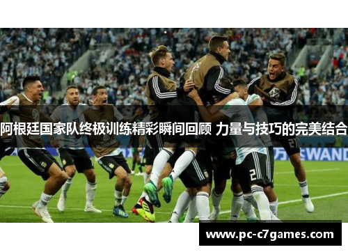 阿根廷国家队终极训练精彩瞬间回顾 力量与技巧的完美结合 阿根廷国家队终极训练精彩瞬间回顾 力量与技巧的完美结合